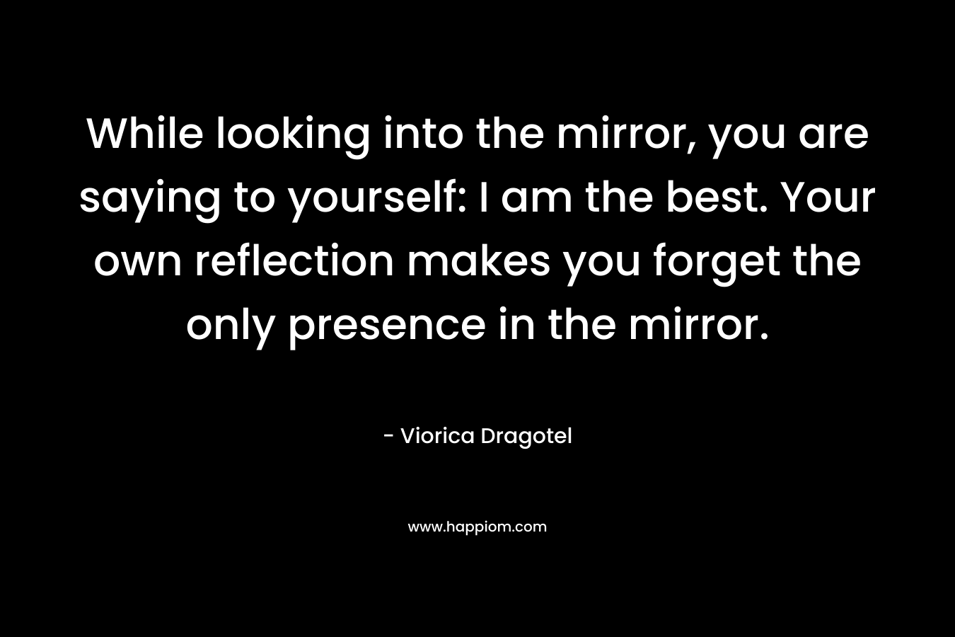 While looking into the mirror, you are saying to yourself: I am the best. Your own reflection makes you forget the only presence in the mirror.