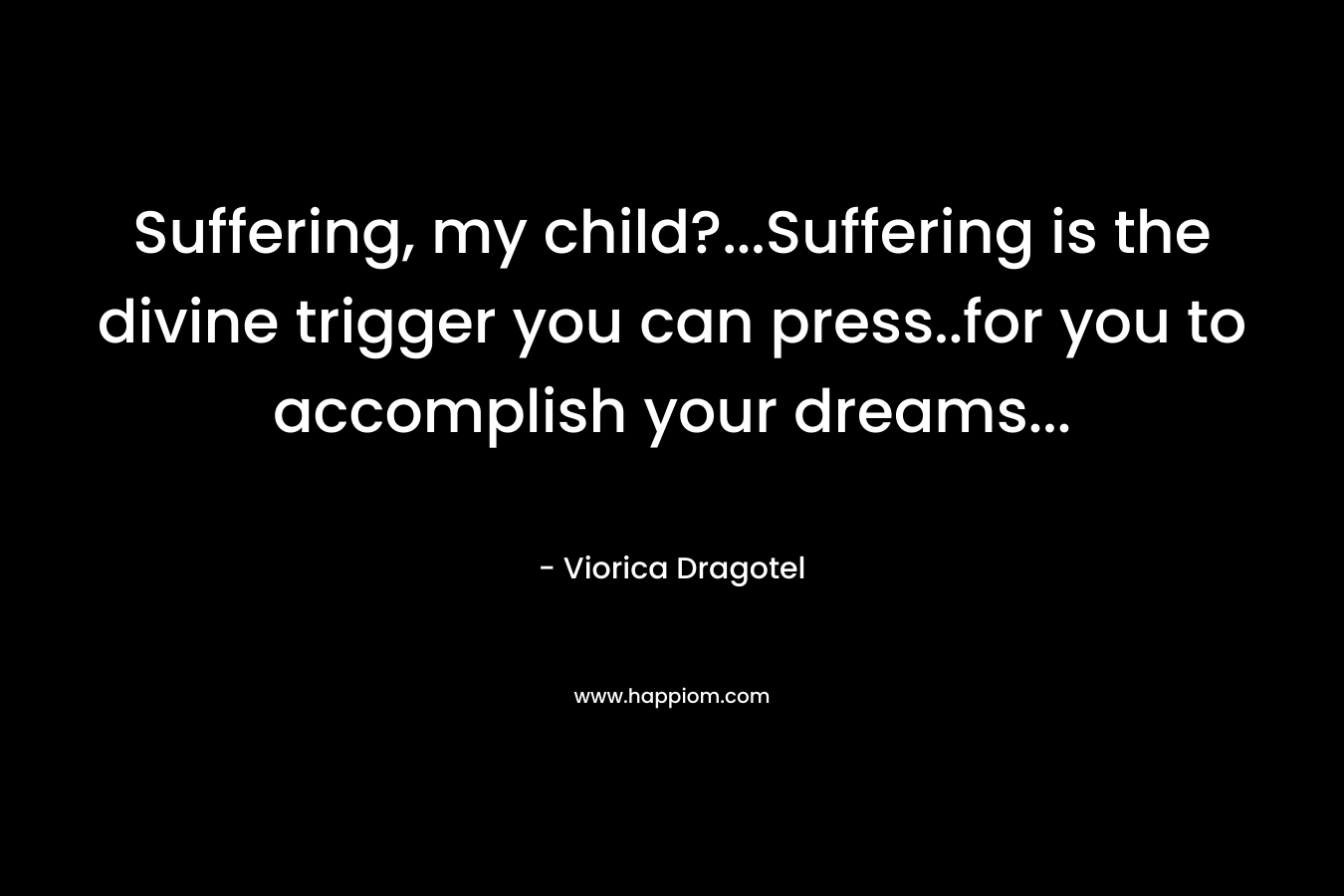 Suffering, my child?…Suffering is the divine trigger you can press..for you to accomplish your dreams… – Viorica Dragotel