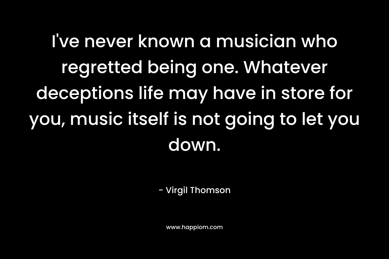 I've never known a musician who regretted being one. Whatever deceptions life may have in store for you, music itself is not going to let you down.