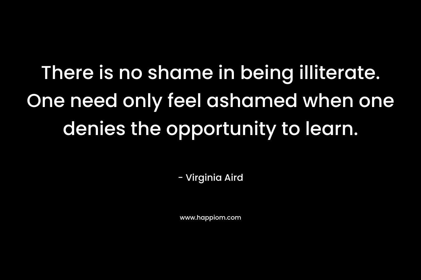 There is no shame in being illiterate. One need only feel ashamed when one denies the opportunity to learn. – Virginia Aird