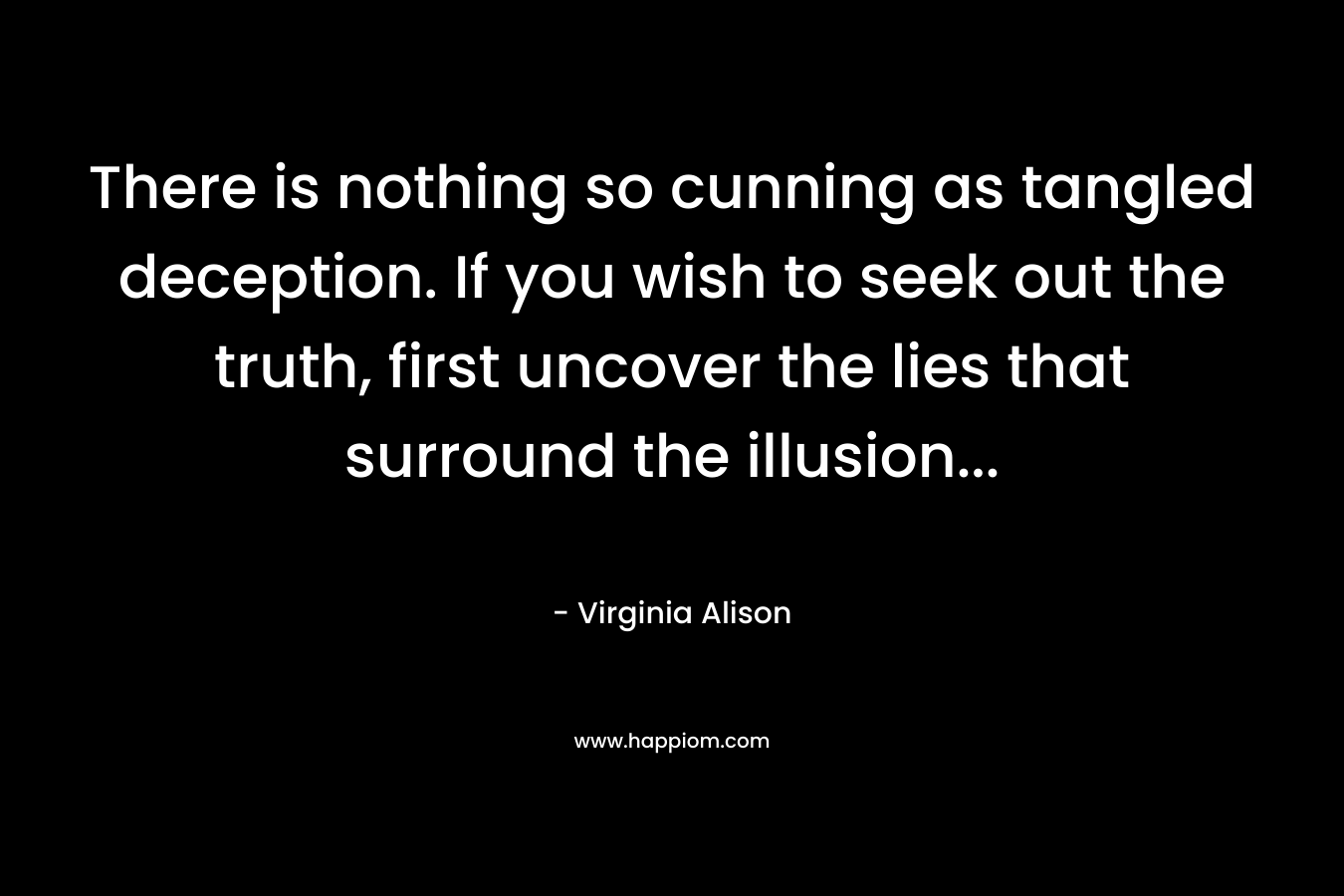 There is nothing so cunning as tangled deception. If you wish to seek out the truth, first uncover the lies that surround the illusion… – Virginia Alison