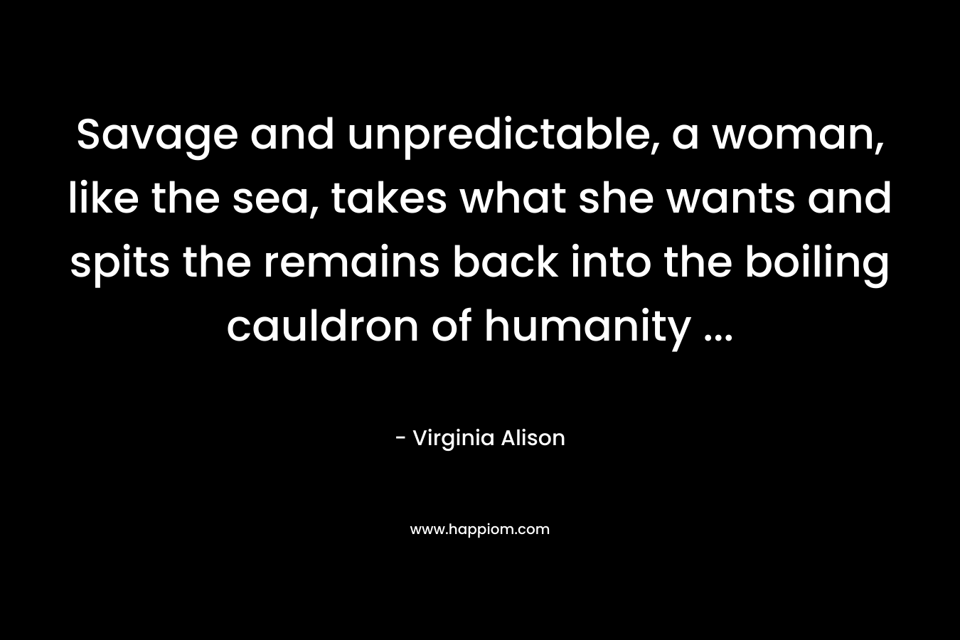 Savage and unpredictable, a woman, like the sea, takes what she wants and spits the remains back into the boiling cauldron of humanity … – Virginia Alison