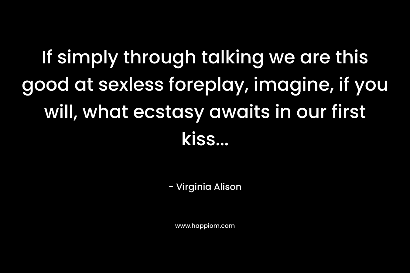 If simply through talking we are this good at sexless foreplay, imagine, if you will, what ecstasy awaits in our first kiss… – Virginia Alison