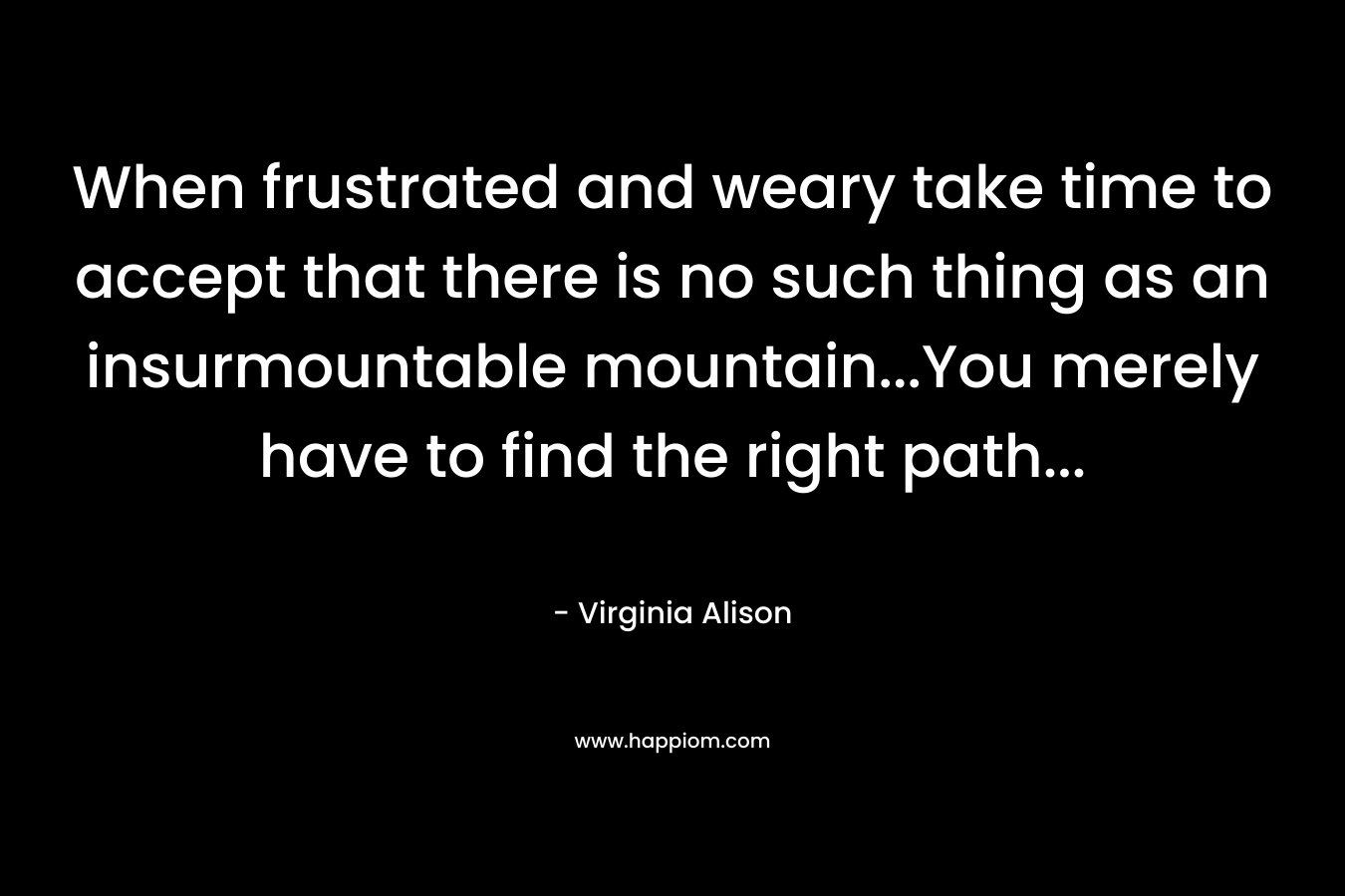 When frustrated and weary take time to accept that there is no such thing as an insurmountable mountain…You merely have to find the right path… – Virginia Alison