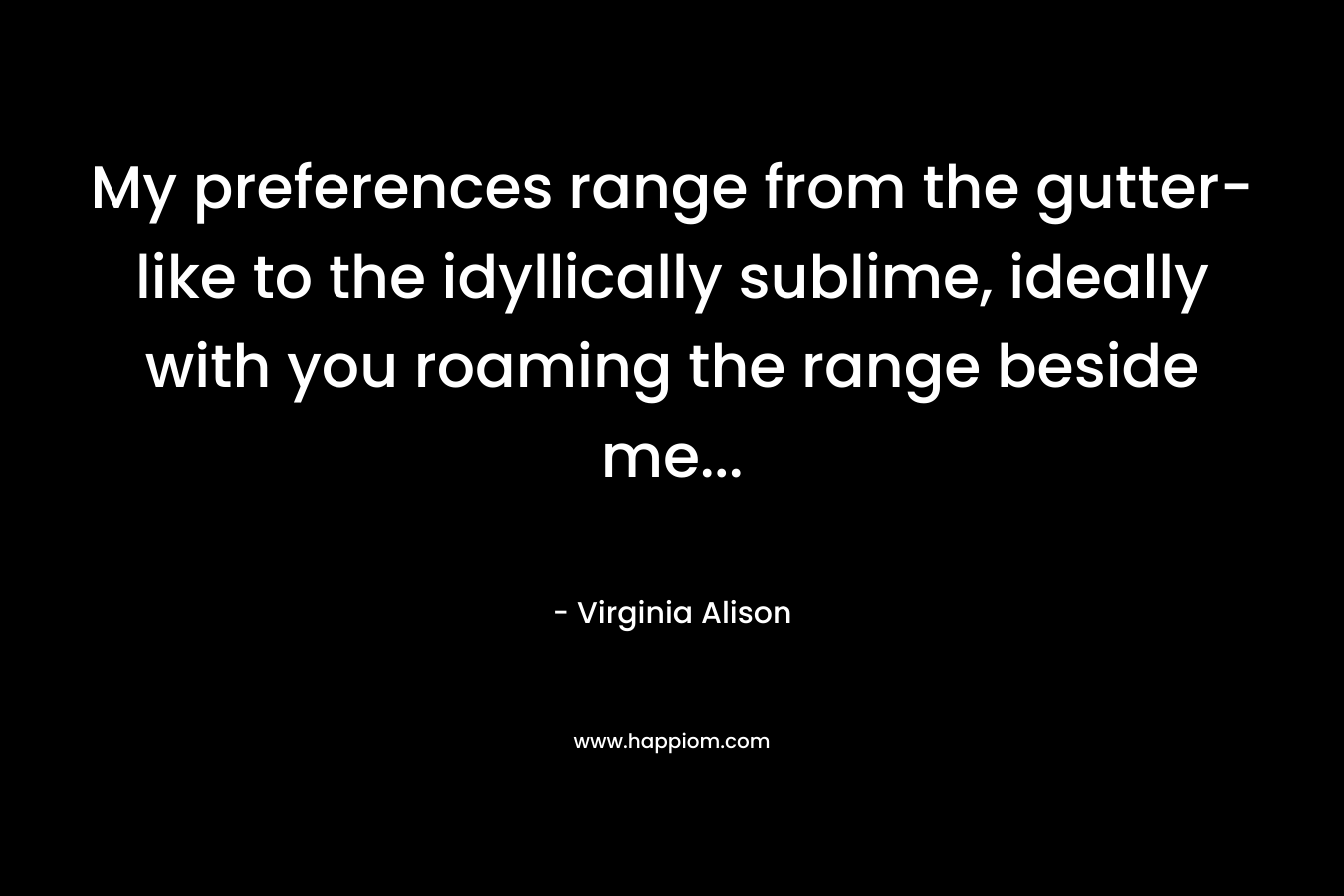 My preferences range from the gutter-like to the idyllically sublime, ideally with you roaming the range beside me… – Virginia Alison