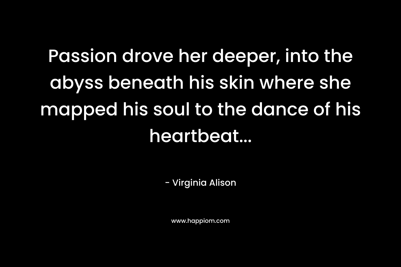 Passion drove her deeper, into the abyss beneath his skin where she mapped his soul to the dance of his heartbeat...