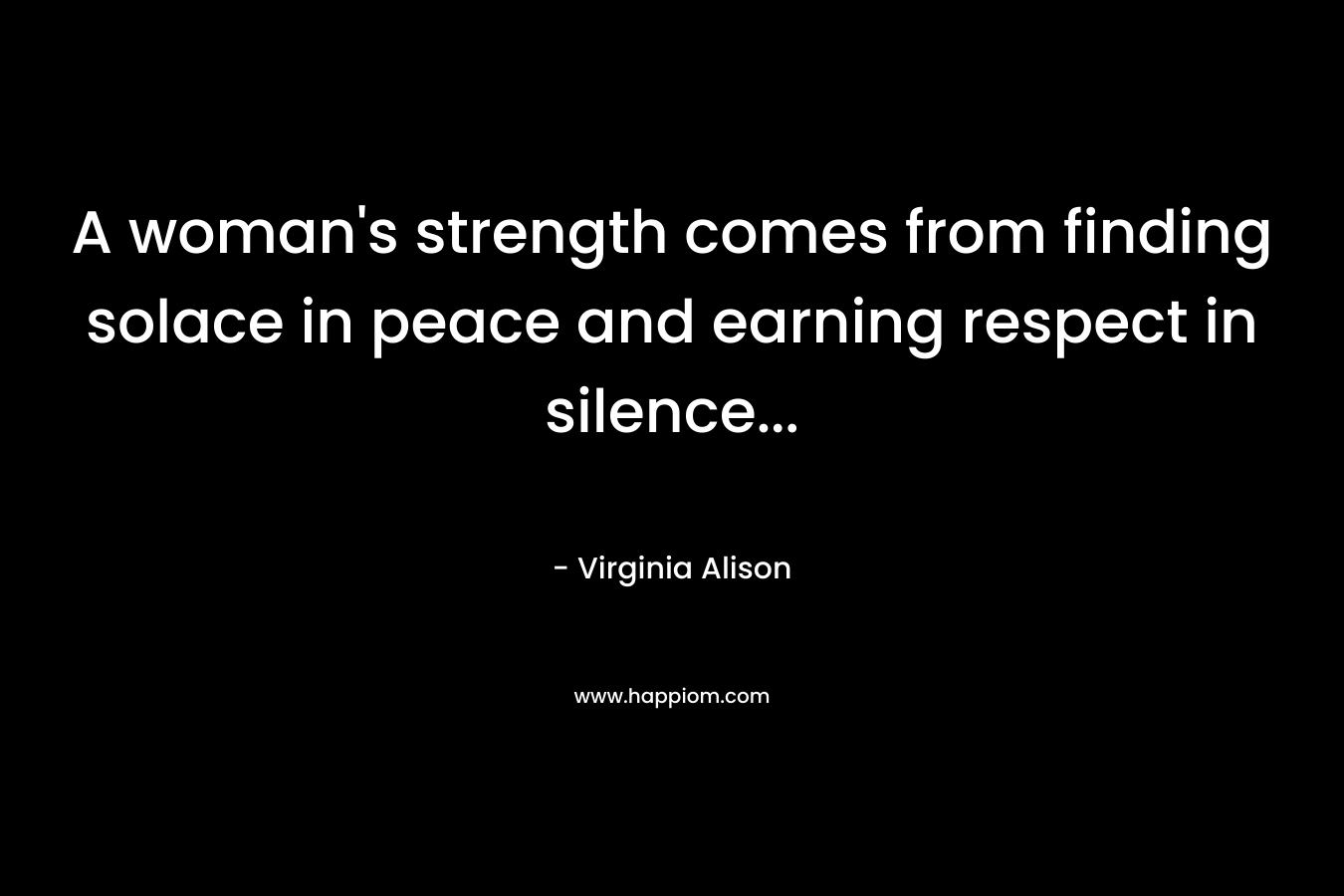 A woman’s strength comes from finding solace in peace and earning respect in silence… – Virginia Alison
