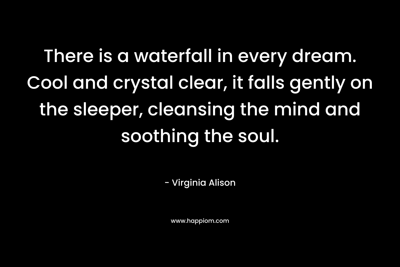 There is a waterfall in every dream. Cool and crystal clear, it falls gently on the sleeper, cleansing the mind and soothing the soul. – Virginia Alison