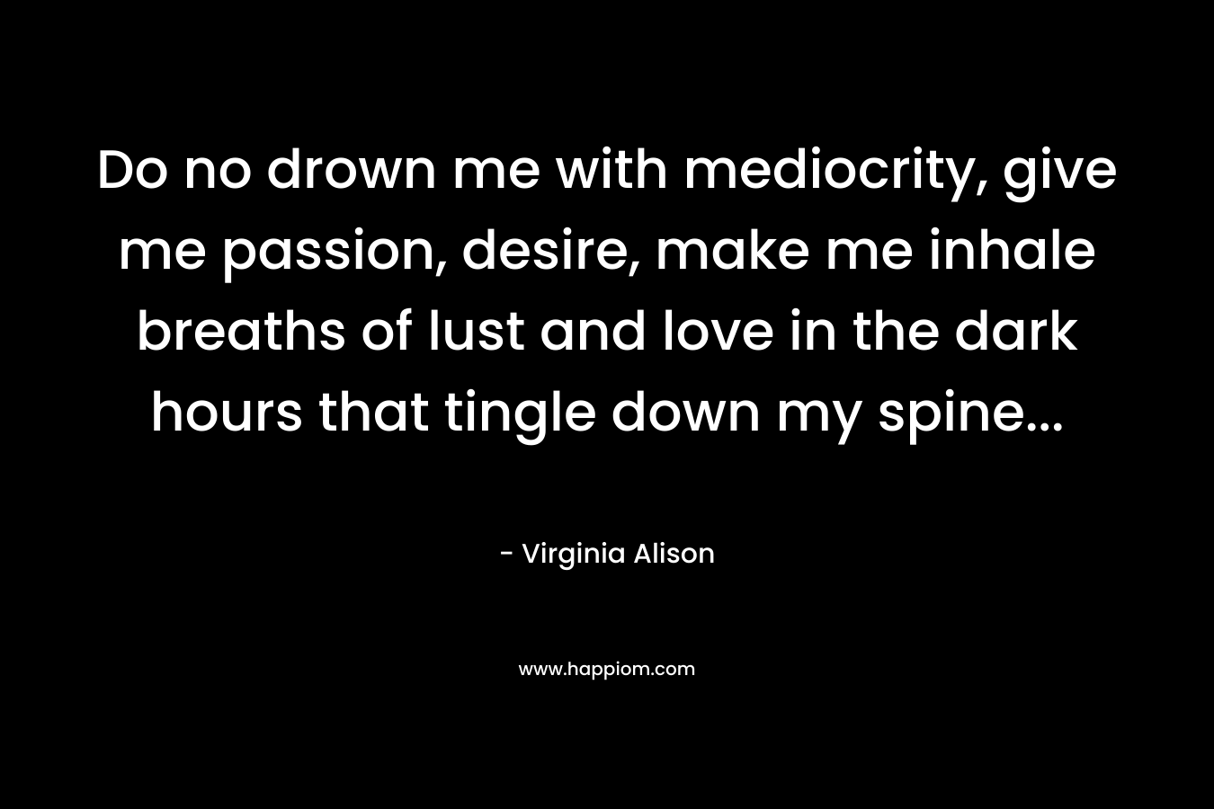 Do no drown me with mediocrity, give me passion, desire, make me inhale breaths of lust and love in the dark hours that tingle down my spine...