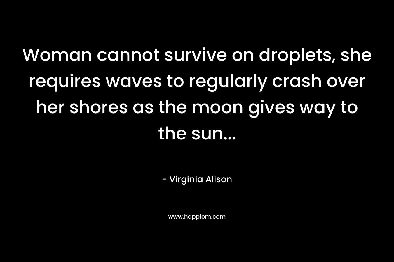 Woman cannot survive on droplets, she requires waves to regularly crash over her shores as the moon gives way to the sun… – Virginia Alison