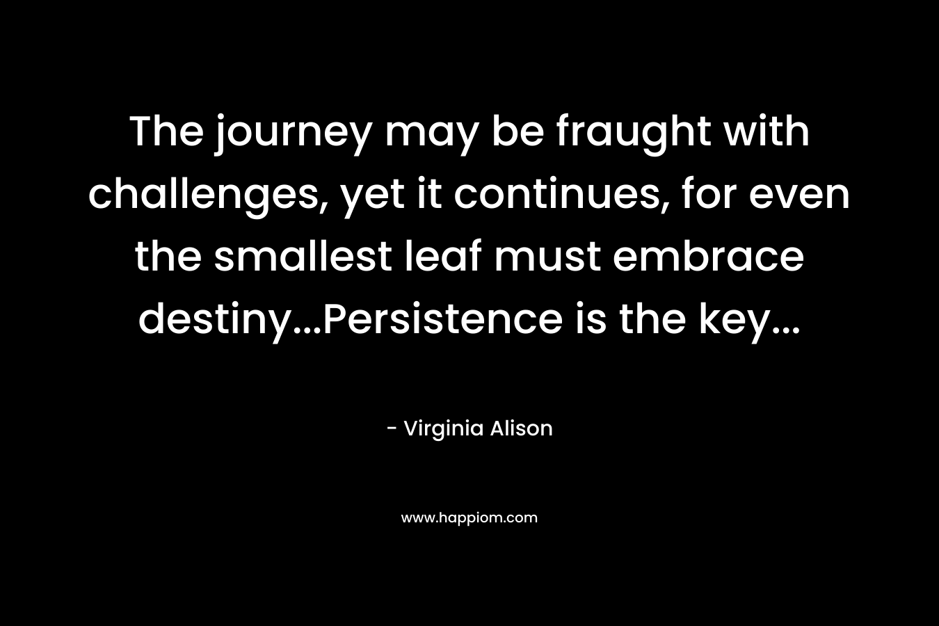 The journey may be fraught with challenges, yet it continues, for even the smallest leaf must embrace destiny…Persistence is the key… – Virginia Alison