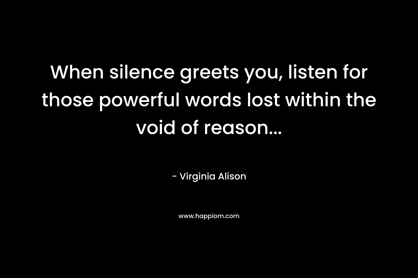 When silence greets you, listen for those powerful words lost within the void of reason… – Virginia Alison