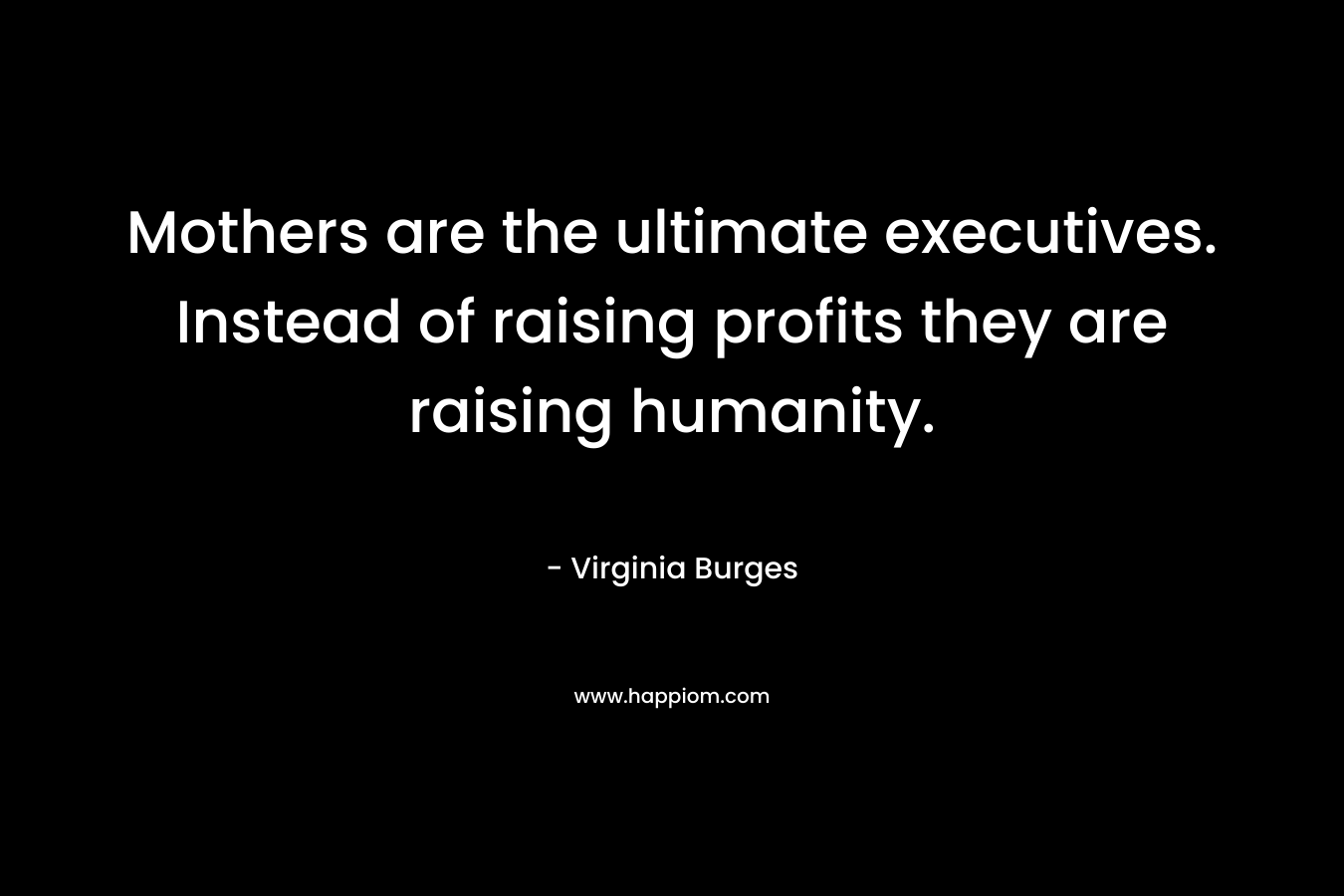Mothers are the ultimate executives. Instead of raising profits they are raising humanity.