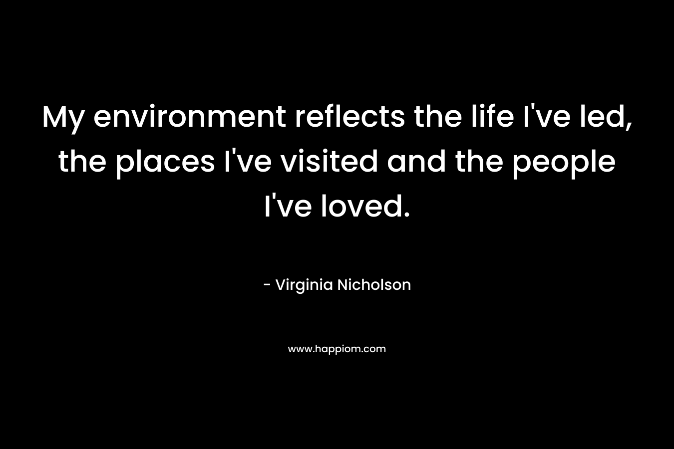 My environment reflects the life I’ve led, the places I’ve visited and the people I’ve loved. – Virginia Nicholson