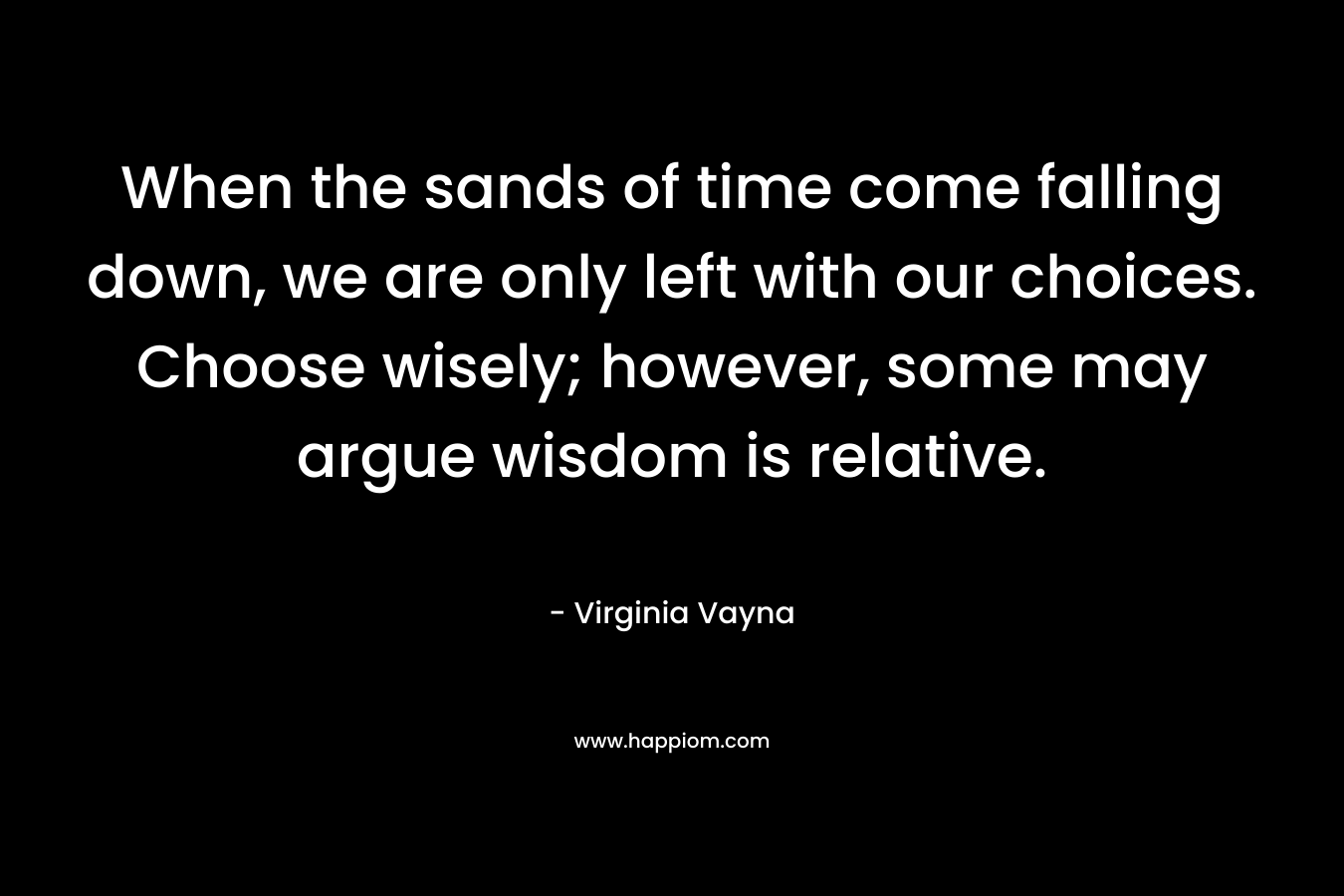 When the sands of time come falling down, we are only left with our choices. Choose wisely; however, some may argue wisdom is relative. – Virginia Vayna