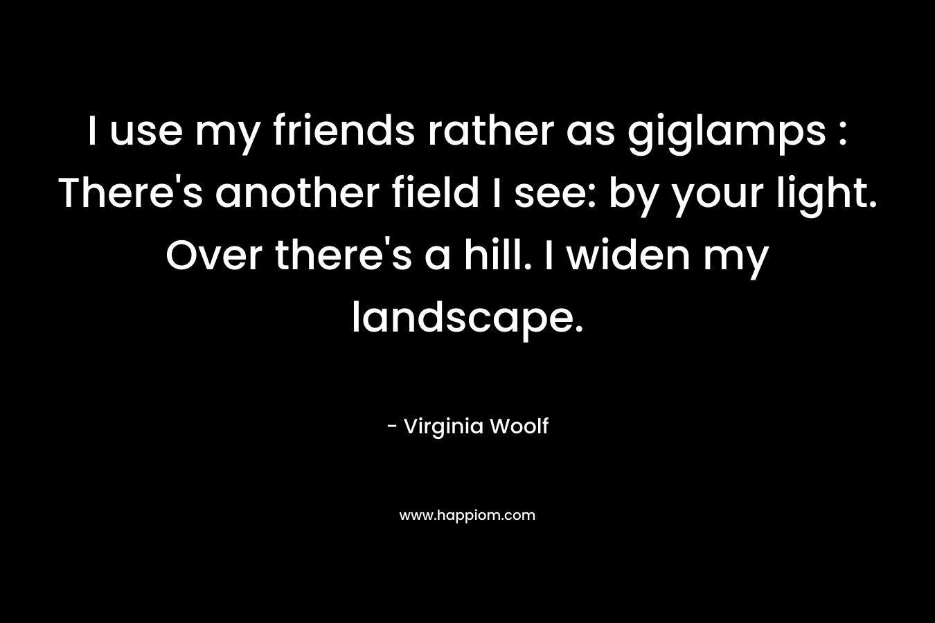 I use my friends rather as giglamps : There's another field I see: by your light. Over there's a hill. I widen my landscape.