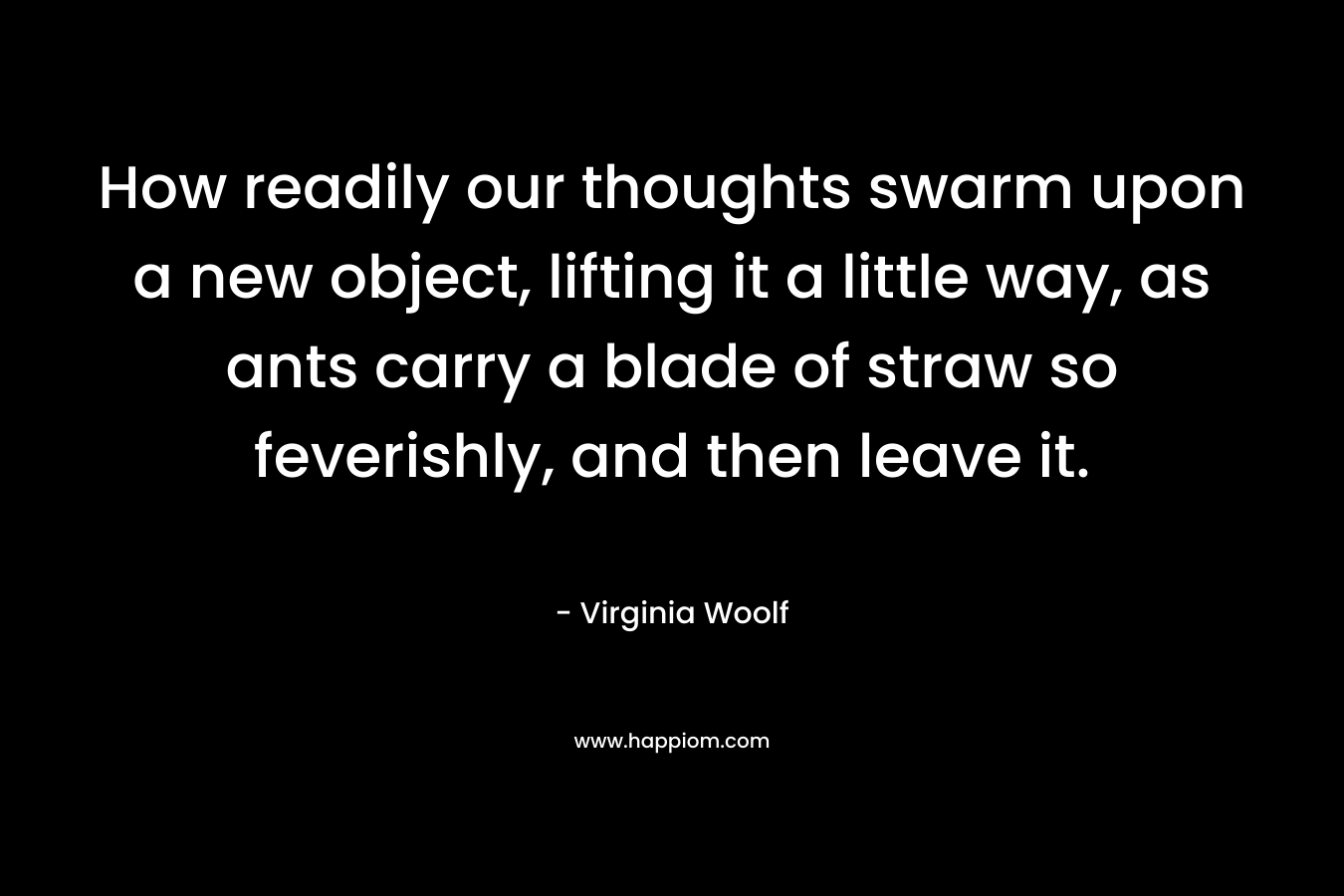 How readily our thoughts swarm upon a new object, lifting it a little way, as ants carry a blade of straw so feverishly, and then leave it. – Virginia Woolf
