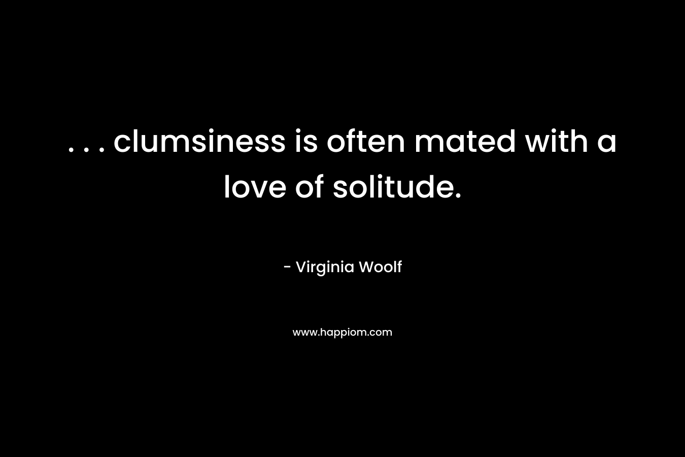 . . . clumsiness is often mated with a love of solitude.