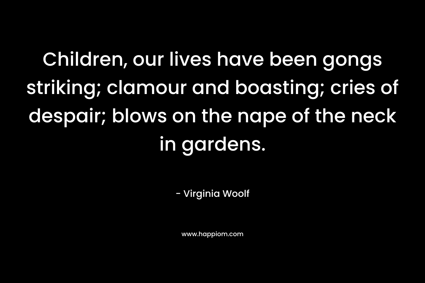 Children, our lives have been gongs striking; clamour and boasting; cries of despair; blows on the nape of the neck in gardens. – Virginia Woolf