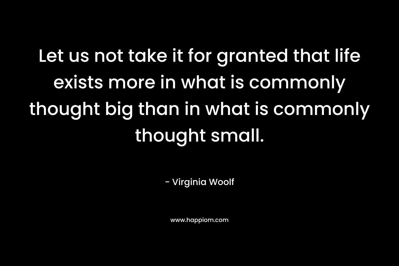 Let us not take it for granted that life exists more in what is commonly thought big than in what is commonly thought small.
