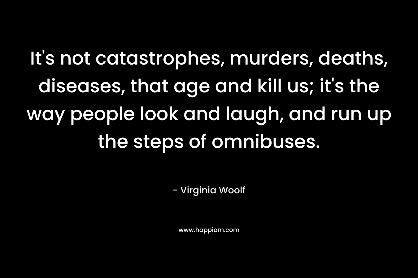 It’s not catastrophes, murders, deaths, diseases, that age and kill us; it’s the way people look and laugh, and run up the steps of omnibuses. – Virginia Woolf