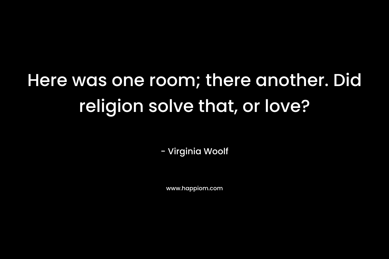 Here was one room; there another. Did religion solve that, or love? – Virginia Woolf