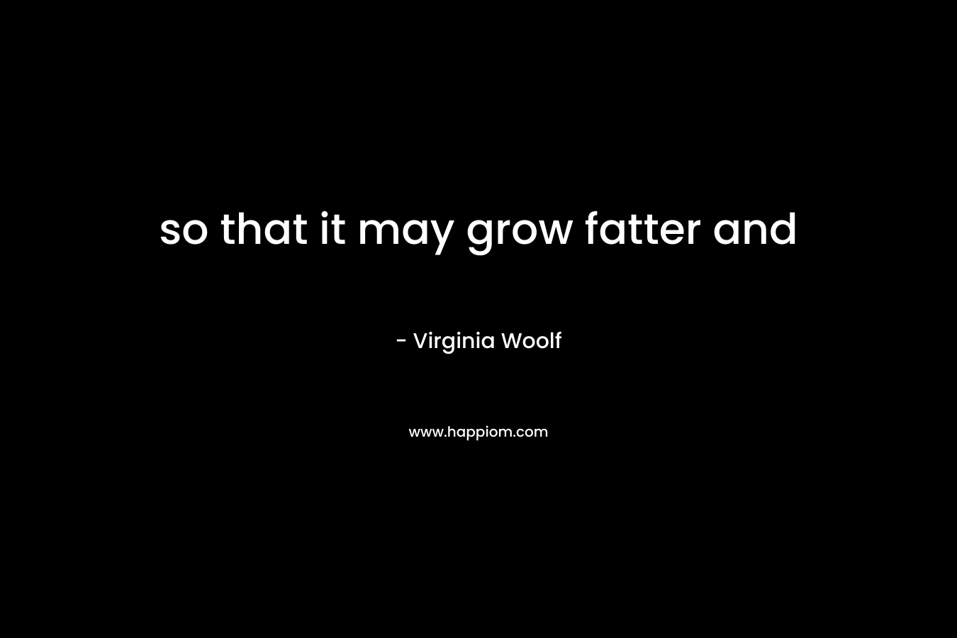 so that it may grow fatter and – Virginia Woolf