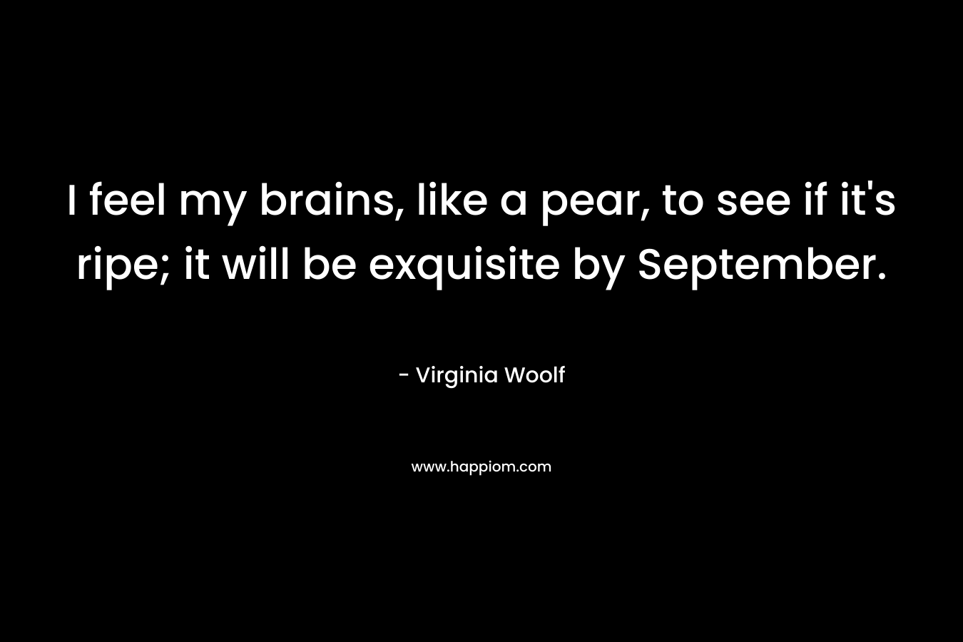 I feel my brains, like a pear, to see if it's ripe; it will be exquisite by September.