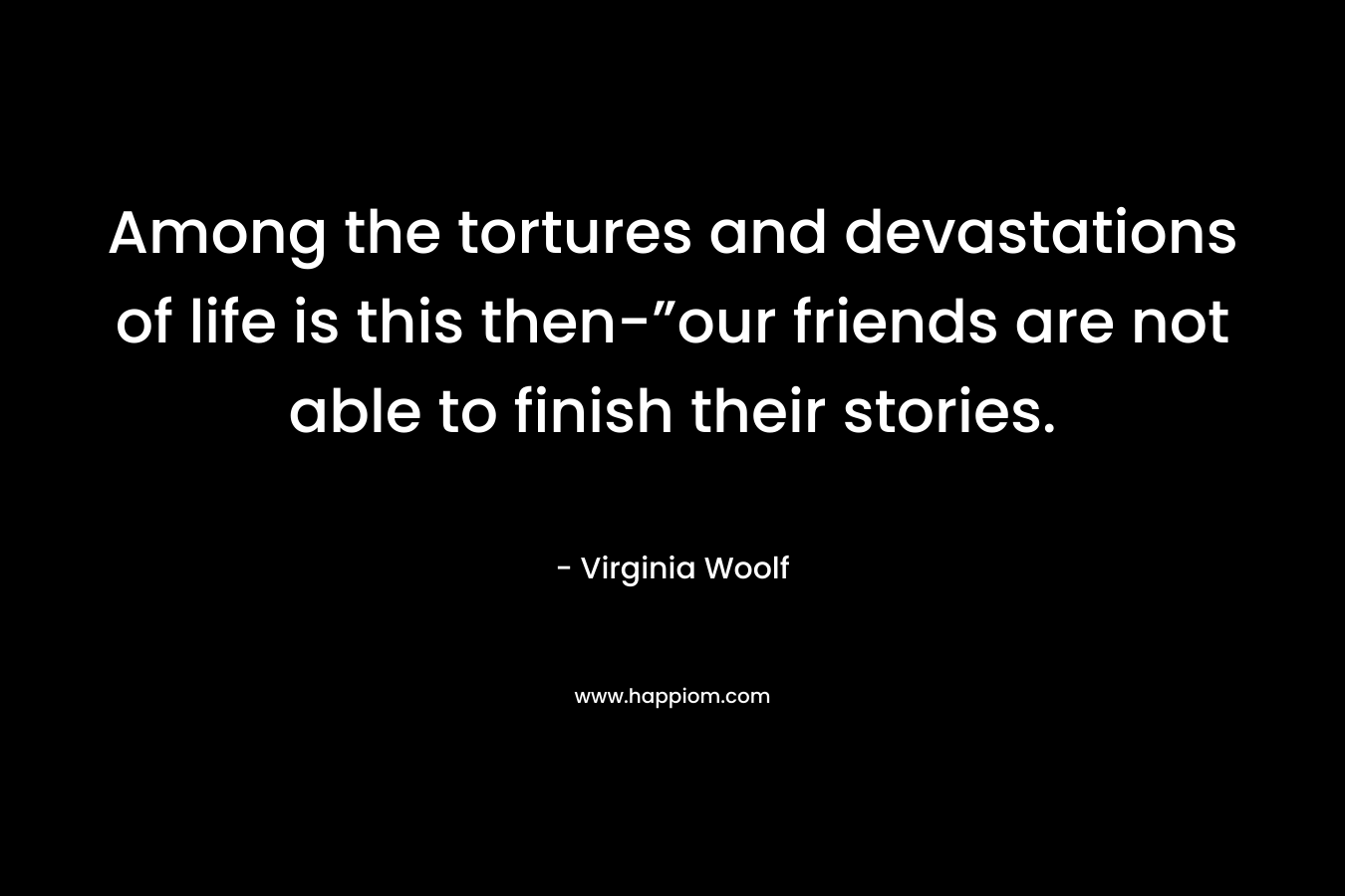 Among the tortures and devastations of life is this then-”our friends are not able to finish their stories. – Virginia Woolf