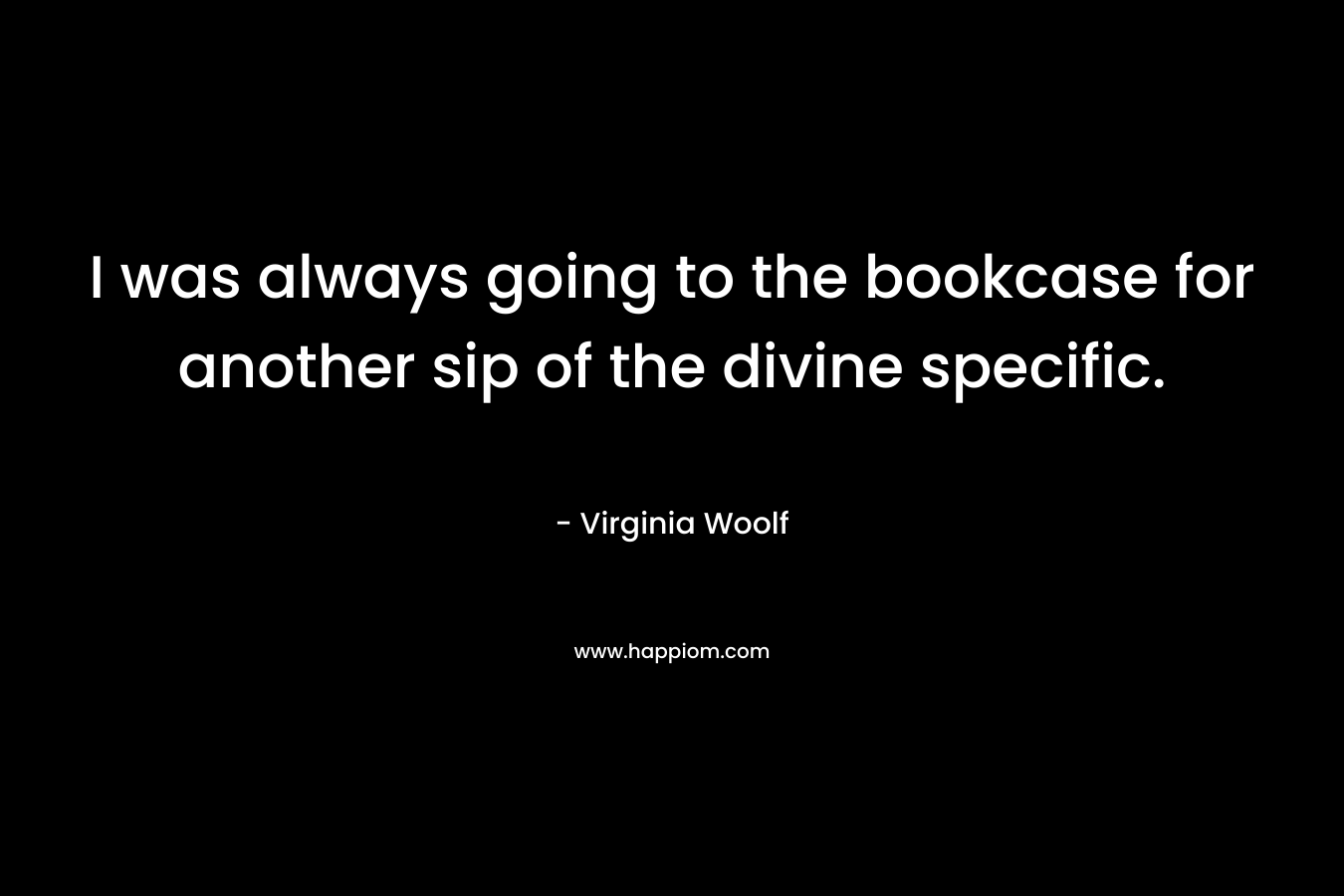 I was always going to the bookcase for another sip of the divine specific.