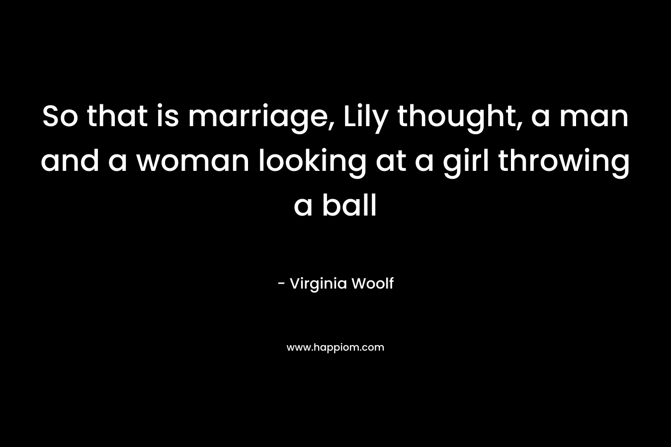 So that is marriage, Lily thought, a man and a woman looking at a girl throwing a ball – Virginia Woolf