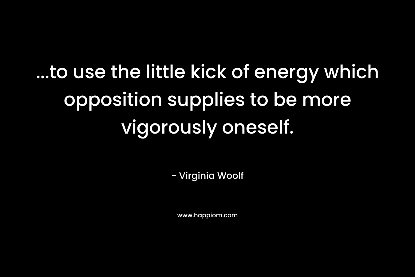 …to use the little kick of energy which opposition supplies to be more vigorously oneself. – Virginia Woolf