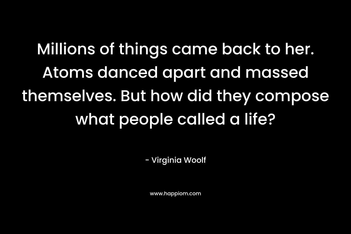 Millions of things came back to her. Atoms danced apart and massed themselves. But how did they compose what people called a life? – Virginia Woolf