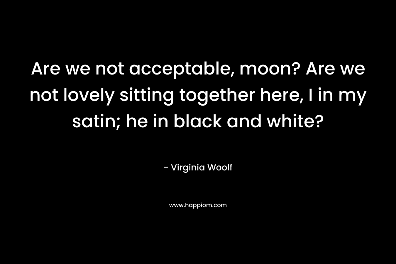 Are we not acceptable, moon? Are we not lovely sitting together here, I in my satin; he in black and white? – Virginia Woolf