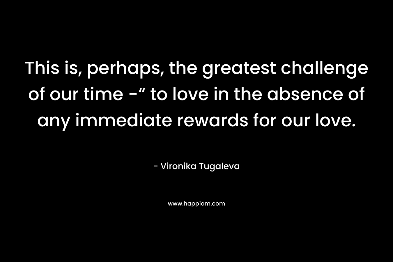 This is, perhaps, the greatest challenge of our time -“ to love in the absence of any immediate rewards for our love.
