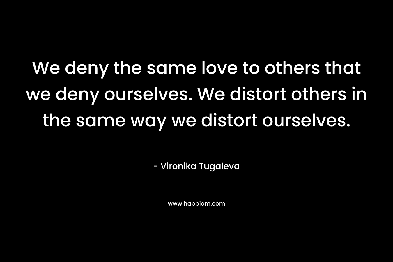 We deny the same love to others that we deny ourselves. We distort others in the same way we distort ourselves. – Vironika Tugaleva