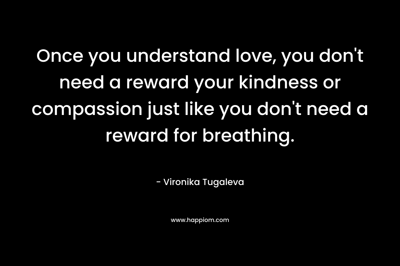 Once you understand love, you don't need a reward your kindness or compassion just like you don't need a reward for breathing.