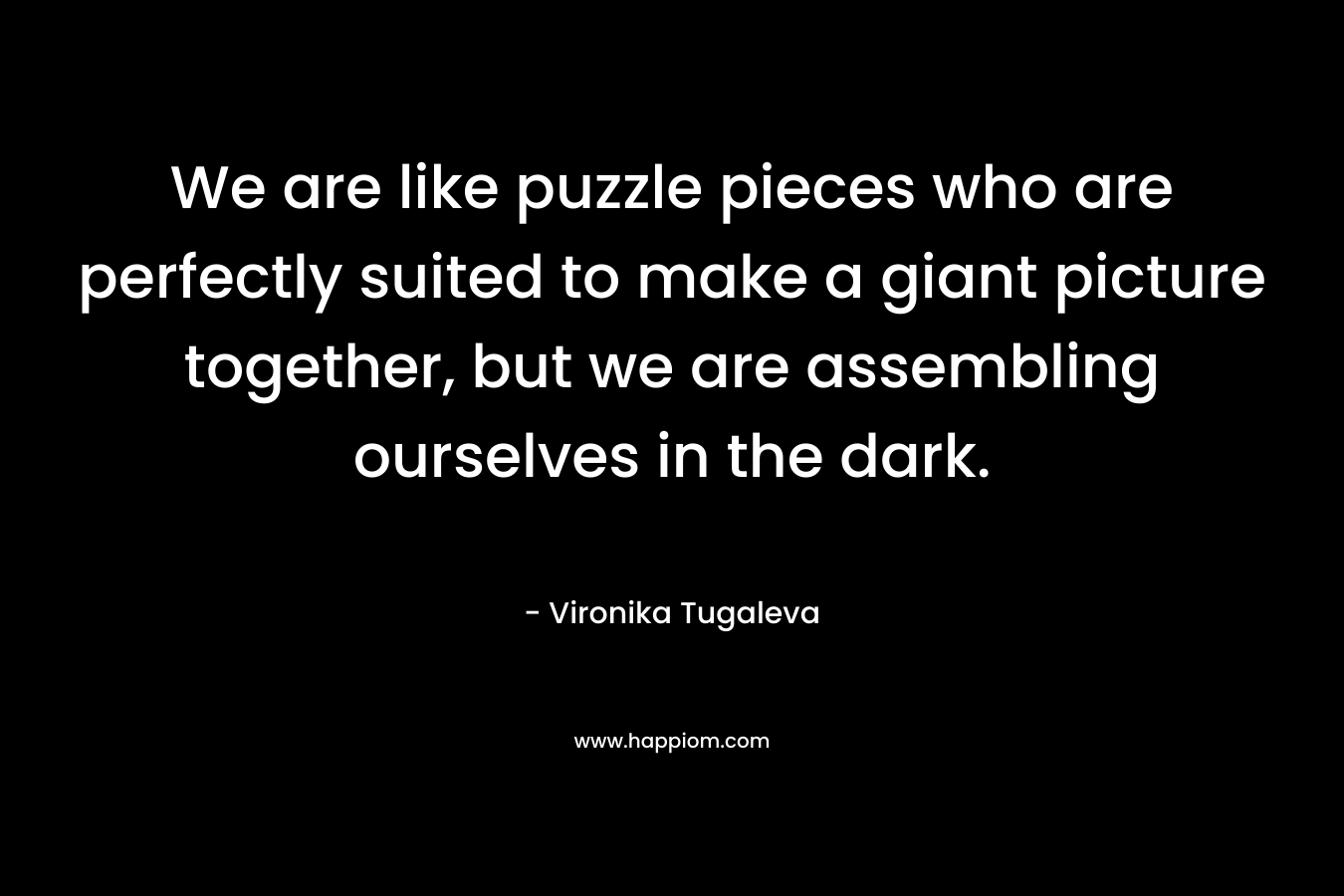 We are like puzzle pieces who are perfectly suited to make a giant picture together, but we are assembling ourselves in the dark.