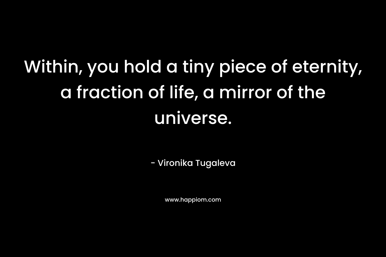 Within, you hold a tiny piece of eternity, a fraction of life, a mirror of the universe. – Vironika Tugaleva