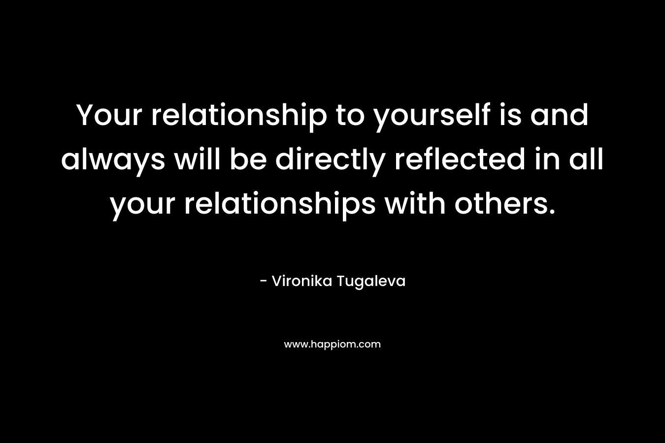 Your relationship to yourself is and always will be directly reflected in all your relationships with others.