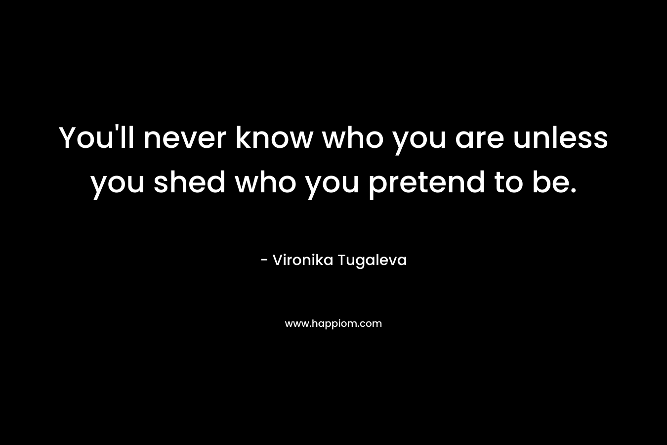 You'll never know who you are unless you shed who you pretend to be.