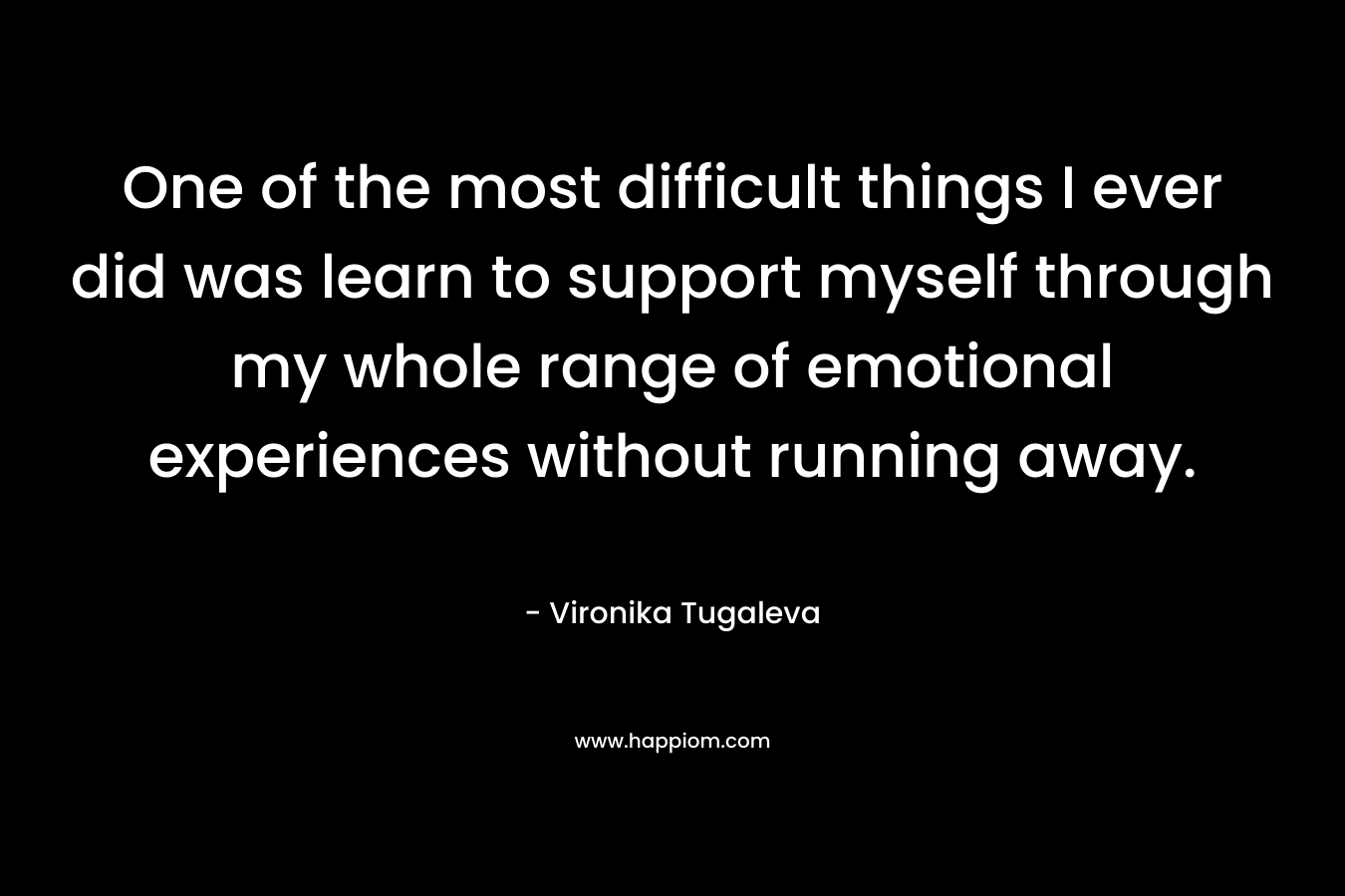 One of the most difficult things I ever did was learn to support myself through my whole range of emotional experiences without running away.