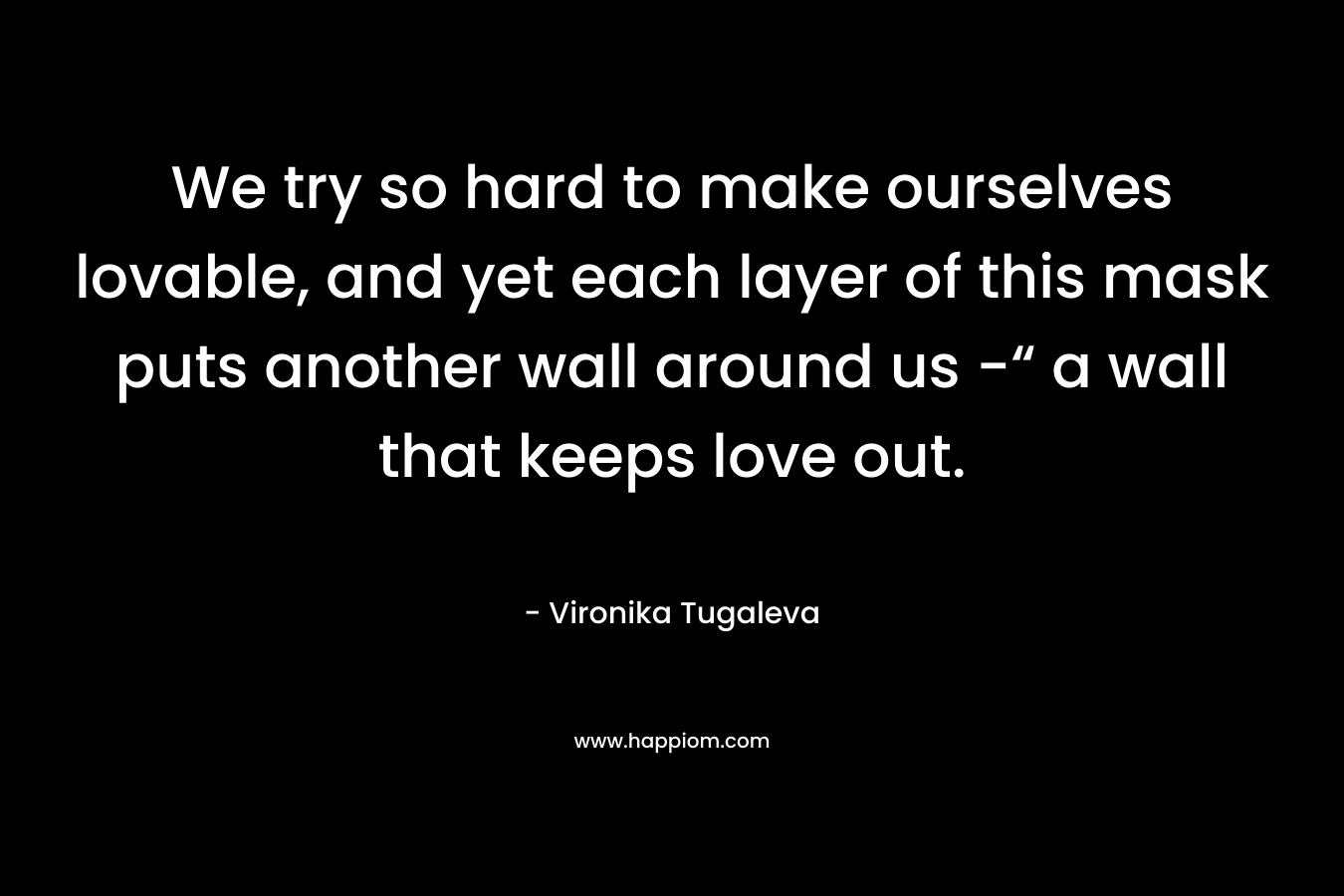 We try so hard to make ourselves lovable, and yet each layer of this mask puts another wall around us -“ a wall that keeps love out. – Vironika Tugaleva