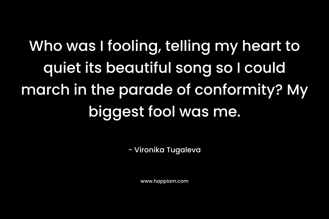 Who was I fooling, telling my heart to quiet its beautiful song so I could march in the parade of conformity? My biggest fool was me. – Vironika Tugaleva