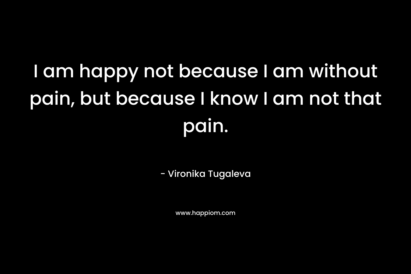 I am happy not because I am without pain, but because I know I am not that pain.