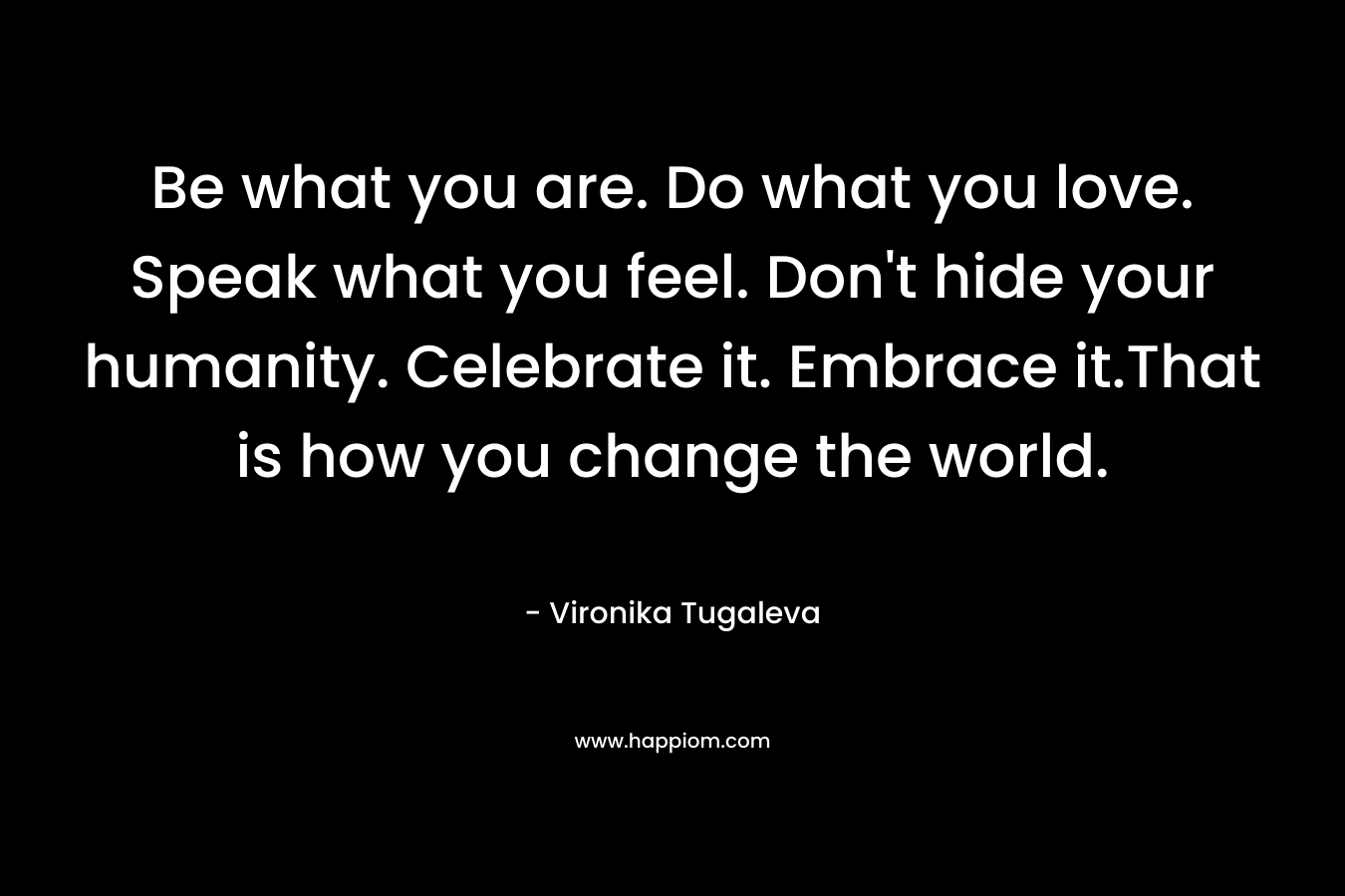 Be what you are. Do what you love. Speak what you feel. Don't hide your humanity. Celebrate it. Embrace it.That is how you change the world.