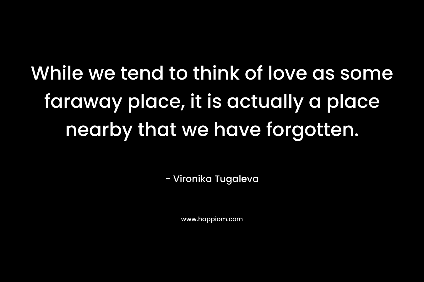 While we tend to think of love as some faraway place, it is actually a place nearby that we have forgotten. – Vironika Tugaleva