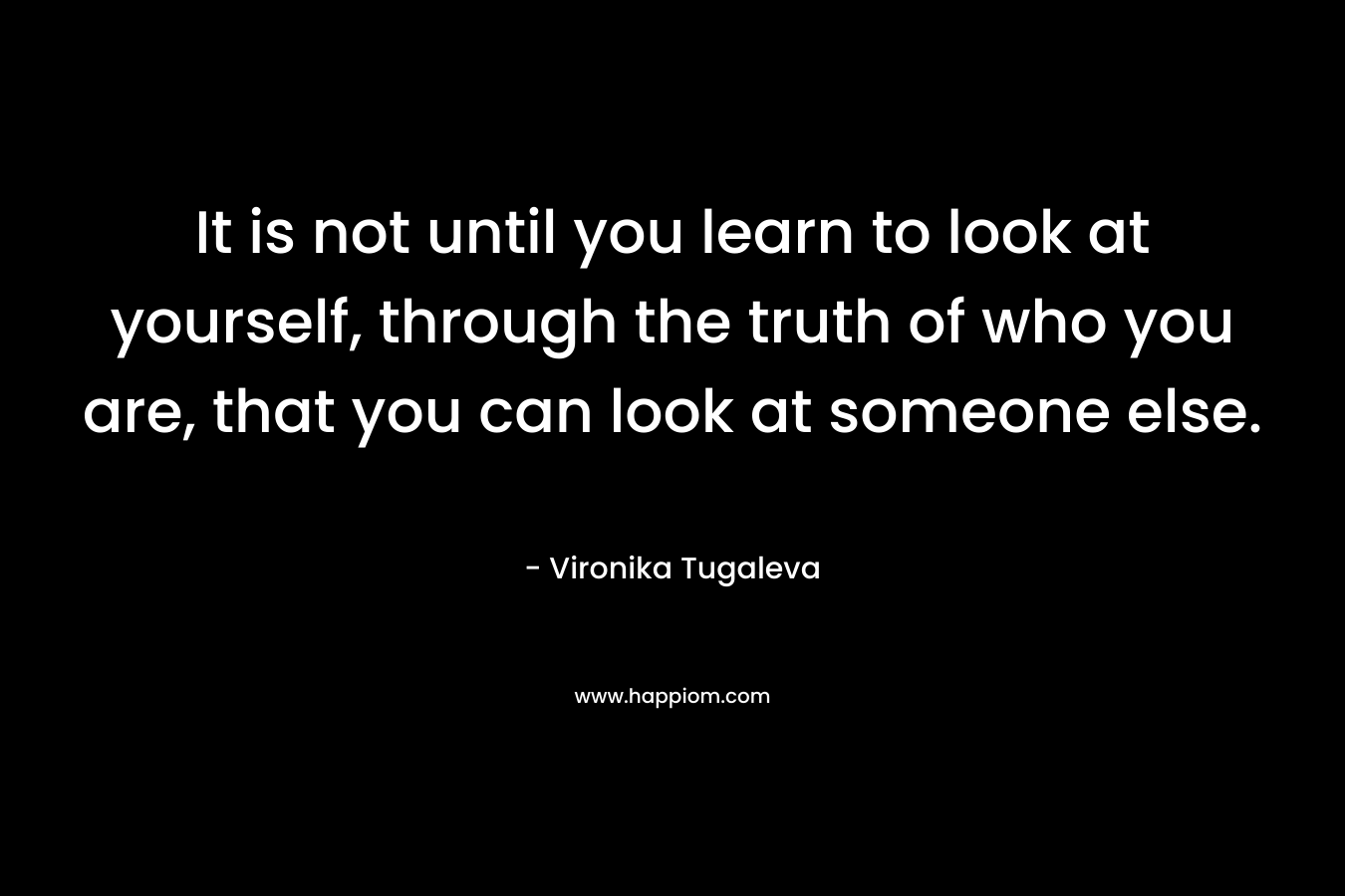 It is not until you learn to look at yourself, through the truth of who you are, that you can look at someone else. – Vironika Tugaleva