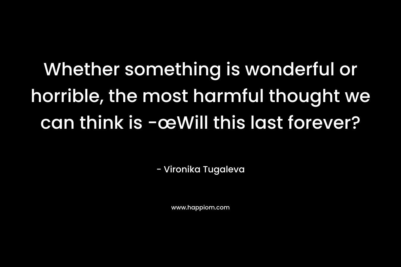 Whether something is wonderful or horrible, the most harmful thought we can think is -œWill this last forever? – Vironika Tugaleva