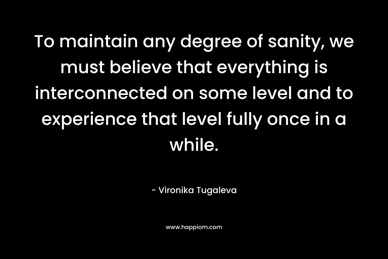 To maintain any degree of sanity, we must believe that everything is interconnected on some level and to experience that level fully once in a while. – Vironika Tugaleva